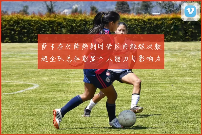 萨卡在对阵热刺时禁区内触球次数超全队总和彰显个人能力与影响力