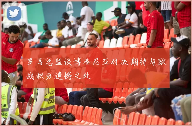 罗马总监谈博洛尼亚对决期待与欧战积分遗憾之处